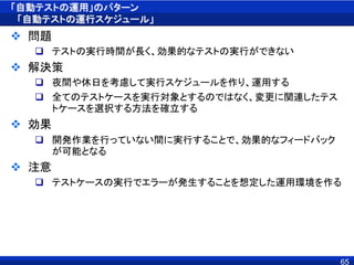 「自動テストの運用」のパターン
「自動テストの運行スケジュール」
 問題
 テストの実行時間が長く、効果的なテストの実行ができない
 解決策
 夜間や休日を考慮して実行スケジュールを作り、運用する
 全てのテストケースを実行対象とするのではなく、変更に関連したテス
トケースを選択する方法を確立する
 効果
 開発作業を行っていない間に実行することで、効果的なフィードバック
が可能となる
 注意
 テストケースの実行でエラーが発生することを想定した運用環境を作る
65
 