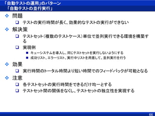「自動テストの運用」のパターン
「自動テストの並行実行」
 問題
 テストの実行時間が長く、効果的なテストの実行ができない
 解決策
 テストセット（複数のテストケース）単位で並列実行できる環境を構築す
る
 実現例
 キューシステムを導入し、同じテストセットを実行しないようにする
 成功リスト、エラーリスト、実行中リストを用意して、並列実行を行う
 効果
 実行時間のトータル時間より短い時間でのフィードバックが可能となる
 注意
 各テストセットの実行時間をできるだけ均一とする
 テストセット間の関係をなくし、テストセットの独立性を実現する
66
 