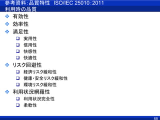 参考資料：品質特性 ISO/IEC 25010：2011
利用時の品質
 有効性
 効率性
 満足性
 実用性
 信用性
 快感性
 快適性
 リスク回避性
 経済リスク緩和性
 健康・安全リスク緩和性
 環境リスク緩和性
 利用状況網羅性
 利用状況完全性
 柔軟性
68
 