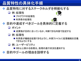 品質特性の具体化手順
 品質特性に対するステークホルダを明確化する
 例：拡張性
 プログラマの拡張性
 利用者の拡張性
 目的や達成すべきゴールを具体的に定義する
 ポイント
 成果物が目的に合っているか、判断できる内容で記述する
 例：拡張性
 利用者が機能を拡張できるように、外部ファイルに拡張機能を定義
できるようにする
 例：ユーザービリティ
 5秒以上掛かる処理は、処理の進行状況を通知する
 目的やゴールの理由を説明する
8
 