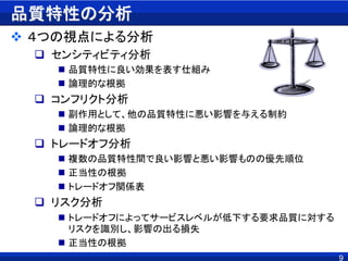 品質特性の分析
 ４つの視点による分析
 センシティビティ分析
 品質特性に良い効果を表す仕組み
 論理的な根拠
 コンフリクト分析
 副作用として、他の品質特性に悪い影響を与える制約
 論理的な根拠
 トレードオフ分析
 複数の品質特性間で良い影響と悪い影響ものの優先順位
 正当性の根拠
 トレードオフ関係表
 リスク分析
 トレードオフによってサービスレベルが低下する要求品質に対する
リスクを識別し、影響の出る損失
 正当性の根拠
9
 