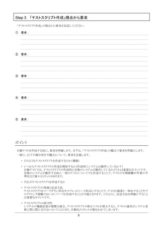 8
Step 3 「テストスクリプト作成」視点から要求
「テストスクリプト作成」の視点から要求を記述してください。
① 要求：
② 要求：
③ 要求：
④ 要求：
⑤ 要求：
ポイント
自動テストを作成する前に、要求を明確します。まずは、「テストスクリプト作成」の観点で要求を明確にします。
一般に、以下の様な項目や観点について、要求を定義します。
・ どのようなテストスクリプトを作成するのか（種類）
・ いつからテストスクリプトの作成を開始するか（作成時にシステムは動作しているか？）
自動テストでは、テストスクリプトの作成時に対象のシステムが動作しているかどうかは重要なポイントです。
対象のシステムが動作する前に一部のテストについてでも作成することで、テストの早期稼働や作業の平
準化など様々なメリットがあります。
・ だれがテストスクリプトを作成するか
・ テストスクリプトの体裁と記述方法
テストスクリプトをマークダウン形式やスプレッドシート形式にすることで、テスト仕様書と一体化することやプ
ログラミング経験のないメンバーでも作成することが可能となります。このように、記述方法を明確にすること
は重要なポイントです。
・ テストスクリプトの保守性
システムの機能拡張が頻繁な場合、テストスクリプトの修正コストが増大すると、テストの運用がシステム更
新に間に間に合わないということになり、自動化のメリットが損なわれてしまいます。
 