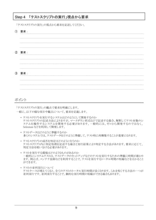 9
Step 4 「テストスクリプトの実行」視点から要求
「テストスクリプトの実行」の視点から要求を記述してください。
① 要求：
② 要求：
③ 要求：
ポイント
「テストスクリプトの実行」の観点で要求を明確にします。
一般に、以下の様な項目や観点について、要求を定義します。
・ テストスクリプトを実行するシステムはどのようにして開発するのか
テストスクリプトの記述方法によりますが、マークダウン形式などで記述する場合、解釈してテスト対象のシ
ステムを操作するシステムを開発する必要があります。一般的には、ゼロから開発するのではなく、
Selenium などを利用して開発します。
・ テストデータはどのように準備するのか
多くのシステムでは、テストデータをどのように準備して、テスト時に再構築することが重要になります。
・ テストスクリプトの成否を判定はどのように行うのか
テストスクリプト内に判定処理を記述する場合と実行結果により判定する方法があります。要求に応じて、
判定方法を使い分ける必要があります。
・ テストを実行する環境はどのようなものがあるのか
一般的にシステムテストは、テストデータのセットアップなどのテストを実行するための準備に時間が掛かり
ます。例えば、コンテナ技術などを利用することで、テストを実行するトータル時間の短縮などをはかること
ができます。
・ テストの並列実行について
テストケースが増えてくると、全てのテストのトータル実行時間が長くなります。これを短くする方法の一つが
並列実行です。並列実行することで、劇的な実行時間の短縮ができる場合もあります。
 