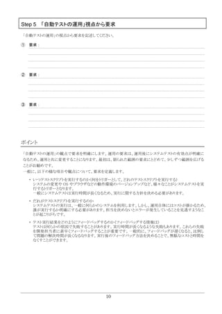 10
Step 5 「自動テストの運用」視点から要求
「自動テストの運用」の視点から要求を記述してください。
① 要求：
② 要求：
③ 要求：
ポイント
「自動テストの運用」の観点で要求を明確にします。運用の要求は、運用後にシステムテストの有効点が明確に
なるため、運用と共に変更することになります。最初は、限られた範囲の要求にとどめて、少しずつ範囲を広げる
ことがお勧めです。
一般に、以下の様な項目や観点について、要求を定義します。
・ いつテストスクリプトを実行するのか（何をトリガーとして、どれのテストスクリプトを実行する）
システムの変更や OS やブラウザなどの動作環境のバージョンアップなど、様々なことがシステムテストを実
行するトリガーとなります。
一般にシステムテストは実行時間が長くなるため、実行に関する方針を決める必要があります。
・ だれがテストスクリプトを実行するのか
システムテストの実行は、一般に何らかのシステムを利用します。しかし、運用自体にはコストが掛かるため、
誰が実行するか明確にする必要があります。担当を決めないとエラーが発生していることを見逃すようなこ
とが起こりがちです。
・ テスト実行結果をどのようにフィードバッグするのか（フィードバッグする情報は）
テストは何らかの原因で失敗することがあります。実行時間が長くなるような失敗もあります。これらの失敗
を開発担当者に素早くフィードバッグすることが重要です。一般的に、フィードバッグが遅くなると、比例し
て問題の解決時間が長くなるなります。実行後のフィードバッグ方法を決めることで、無駄なコストと時間を
なくすことができます。
 