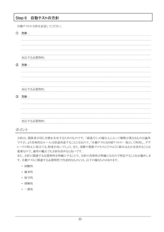 11
Step 6 自動テストの方針
自動テストの方針を記述してください。
① 方針：
対応する品質特性：
② 方針：
対応する品質特性：
③ 方針：
対応する品質特性：
ポイント
方針は、関係者が同じ目標を共有するためのものです。「頑張ろう」の様な人によって解釈が異なるものは論外
ですが、より具体的なルールは別途用意することになるので、「自動テストは回帰テストの一部として利用し、デグ
レードの防止に役立てる」程度が良いでしょう。また、実際の業務プロセスにどのように組み込むかを決めることは
重要なので、運用の観点でも方針を決めると良いです。
また、方針に関連する品質特性を明確にすることで、方針の具体性が明確になるので明記することをお勧めしま
す。自動テストに関連する品質特性で代表的なものには、以下の様なものがあります。
・ 試験性
・ 確実性
・ 保守性
・ 理解性
・ 一貫性
 