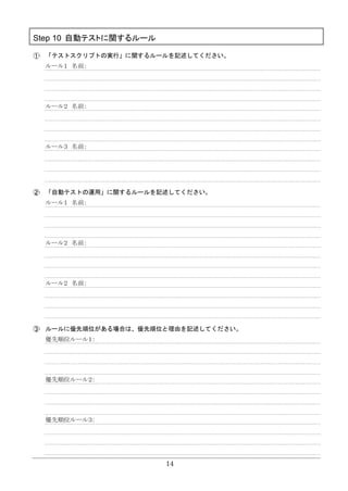 14
Step 10 自動テストに関するルール
「テストスクリプトの実行」に関するルールを記述してください。
ルール１ 名前：
ルール２ 名前：
ルール３ 名前：
「自動テストの運用」に関するルールを記述してください。
ルール１ 名前：
ルール２ 名前：
ルール２ 名前：
ルールに優先順位がある場合は、優先順位と理由を記述してください。
優先順位ルール１：
優先順位ルール２：
優先順位ルール３：
 