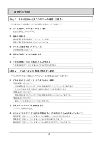 15
演習の回答例
Step 1 テスト観点から見たシステムの特徴（注意点）
テスト観点からテスト対象のシステムの特徴（注意点）は以下の通りです。
① テスト対象のシステム数（プロダクト数）
仕様が異なる二つのシステム。
② 機能の分類や数
四則演算に関する機能は二つのシステムで共通。
関数計算に関する機能は、片方のシステムのみ。
③ システムの更新予定（スケジュール）
非定期に更新が行われる。
④ 連携する外部システムの有無と内容
なし
⑤ その他の特徴：テスト対象のシステムが増える
今後要求に応じて、テスト対象のシステムが増える予定あり。
Step 2 「テストスクリプト作成」視点から要求
「テストスクリプト作成」の視点からのプロジェクトでの要求などは以下の通りです。
① どのようなテストスクリプトを作成するのか（種類）
「四則演算テストスクリプト」
四則演算に関するテストスクリプトは、基本機能として全てのシステムで動作する。
テストの内容は、計算処理のみで画面の崩れなどは検査対象外とする。
「関数電卓テストスクリプト」
関数計算に関するテストスクリプトは、関数電卓用のシステムのみで動作する。
「個別電卓テストスクリプト」
個別システム専用のテストスクリプトを用意する。
② だれがテストスクリプトを作成するか
プロジェクト関係者の全員。
③ いつからテストスクリプトの作成を開始するか（作成時にシステムは稼働しているか？）
四則演算テストについては、対象システムが稼働していない時点から作成する。
関数電卓テストについては、対象システムの仕様が確定後作成する。
個別機能テストについては、対象システムが動作するようになってから作成する。
 