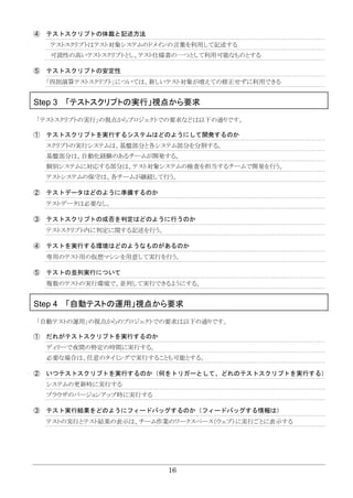 16
④ テストスクリプトの体裁と記述方法
テストスクリプトはテスト対象システムのドメインの言葉を利用して記述する
可読性の高いテストスクリプトとし、テスト仕様書の一つとして利用可能なものとする
⑤ テストスクリプトの安定性
「四則演算テストスクリプト」については、新しいテスト対象が増えての修正せずに利用できる
Step 3 「テストスクリプトの実行」視点から要求
「テストスクリプトの実行」の視点からプロジェクトでの要求などは以下の通りです。
① テストスクリプトを実行するシステムはどのようにして開発するのか
スクリプトの実行システムは、基盤部分と各システム部分を分割する。
基盤部分は、自動化経験のあるチームが開発する。
個別システムに対応する部分は、テスト対象システムの検査を担当するチームで開発を行う。
テストシステムの保守は、各チームが継続して行う。
② テストデータはどのように準備するのか
テストデータは必要なし。
③ テストスクリプトの成否を判定はどのように行うのか
テストスクリプト内に判定に関する記述を行う。
④ テストを実行する環境はどのようなものがあるのか
専用のテスト用の仮想マシンを用意して実行を行う。
⑤ テストの並列実行について
複数のテストの実行環境で、並列して実行できるようにする。
Step 4 「自動テストの運用」視点から要求
「自動テストの運用」の視点からのプロジェクトでの要求は以下の通りです。
① だれがテストスクリプトを実行するのか
ディリーで夜間の特定の時間に実行する。
必要な場合は、任意のタイミングで実行することも可能とする。
② いつテストスクリプトを実行するのか（何をトリガーとして、どれのテストスクリプトを実行する）
システムの更新時に実行する
ブラウザのバージョンアップ時に実行する
③ テスト実行結果をどのようにフィードバッグするのか（フィードバッグする情報は）
テストの実行とテスト結果の表示は、チーム作業のワークスペース（ウェブ）に実行ごとに表示する
 