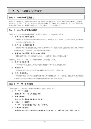 18
キーワード駆動テストの演習
Step 1 キーワード駆動とは
キーワード駆動とは、論理的なキーワードを用いて記述されたテストケースをツールが解釈し、自動テス
トを実行する手法のことです。キーワードの粒度や構成は、自動テストの目的や行いたいテストの内容に
よって決定されます。本演習でのキーワードの定義は、ひとつの例です。
Step 2 キーワード駆動の目的
自動テストにキーワード駆動を導入する主たる目的は、以下の項目になります。
1. テストケースの作成を容易
仕様書に記述されている言葉をキーワードとして採用することで、チームメンバーであれば、誰でも作成
することができるようになります。
2. テストケースの保守性を高く
対象のシステムが変更されても、少ない工数でテストケースを再利用することができます。また、テストケ
ースを変更せずに利用することが可能な場合もあります。
3. 対象システムの開発と独立して作成が可能
実際に動作するシステムがなくてもテストケースを作成することが可能となります。
一般的に、キーワードには、以下の様な種類のものを用意します。
1. システムを操作する
システムに対して、値の入力などのを行う機能をキーワードとして用意します。
2. 判定を行う
テストの成功と失敗を判定するための機能をキーワードとしてい用意します。
3. テストを支援する
テスト実行中に、システムの状態などを取得したする機能をキーワードとしてい用意します。この機能は、
テストがエラーとなった場合の原因調査などを効率化するためのものです。
Step 3 キーワードの構成
今回の演習では、キーワード部分の表の構成は、以下の通りとします。
1. キーワード（必須）
機能をキーワードとして定義します。
2. 対象（省略可）
キーワードで操作する対象を指定します。
3. パラメータ（省略可）
キーワードごとに定義されたパラメータです。
4. コメント（省略可）
処理がエラーになった場合などに参考にするコメントです。操作などには、影響しません。
 