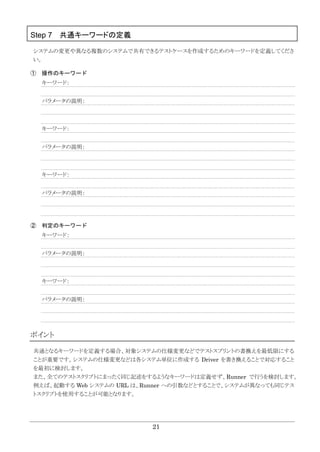 21
Step 7 共通キーワードの定義
システムの変更や異なる複数のシステムで共有できるテストケースを作成するためのキーワードを定義してくださ
い。
① 操作のキーワード
キーワード：
パラメータの説明：
キーワード：
パラメータの説明：
キーワード：
パラメータの説明：
② 判定のキーワード
キーワード：
パラメータの説明：
キーワード：
パラメータの説明：
ポイント
共通となるキーワードを定義する場合、対象システムの仕様変更などでテストスプリントの書換えを最低限にする
ことが重要です。システムの仕様変更などは各システム単位に作成する Driver を書き換えることで対応すること
を最初に検討します。
また、全てのテストスクリプトにまったく同じ記述をするようなキーワードは定義せず、Runner で行うを検討します。
例えば、起動する Web システムの URL は、Runner への引数などとすることで、システムが異なっても同じテス
トスクリプトを使用することが可能となります。
 