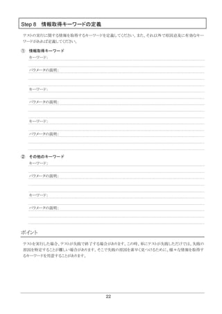 22
Step 8 情報取得キーワードの定義
テストの実行に関する情報を取得するキーワードを定義してください。また、それ以外で原因追及に有効なキー
ワードがあれば定義してください。
① 情報取得キーワード
キーワード：
パラメータの説明：
キーワード：
パラメータの説明：
キーワード：
パラメータの説明：
② その他のキーワード
キーワード：
パラメータの説明：
キーワード：
パラメータの説明：
ポイント
テストを実行した場合、テストが失敗で終了する場合があります。この時、単にテストが失敗しただけでは、失敗の
原因を特定することが難しい場合があります。そこで失敗の原因を素早く見つけるために、様々な情報を取得す
るキーワードを用意することがあります。
 