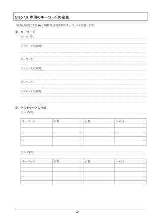 24
Step 10 専用のキーワードの定義
関数も使用できる Web 関数電卓用専用のキーワードを定義します。
① キーワード
キーワード：
パラメータの説明：
キーワード：
パラメータの説明：
キーワード：
パラメータの説明：
② テストケースの作成
テスト内容：
キーワード 対象 引数 コメント
テスト内容：
キーワード 対象 引数 コメント
 