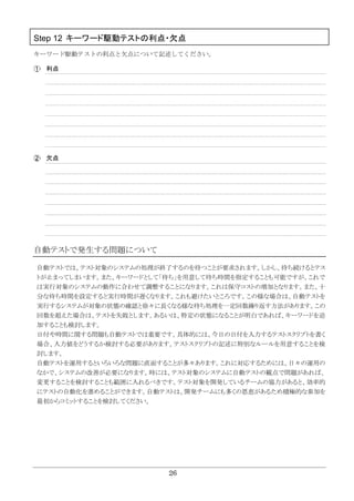26
Step 12 キーワード駆動テストの利点・欠点
キーワード駆動テストの利点と欠点について記述してください。
利点
欠点
自動テストで発生する問題について
自動テストでは、テスト対象のシステムの処理が終了するのを待つことが要求されます。しかし、待ち続けるとテス
トが止まってしまいます。また、キーワードとして「待ち」を用意して待ち時間を指定することも可能ですが、これで
は実行対象のシステムの動作に合わせて調整することになります。これは保守コストの増加となります。また、十
分な待ち時間を設定すると実行時間が遅くなります。これも避けたいところです。この様な場合は、自動テストを
実行するシステムが対象の状態の確認と徐々に長くなる様な待ち処理を一定回数繰り返す方法があります。この
回数を超えた場合は、テストを失敗とします。あるいは、特定の状態になることが明白であれば、キーワードを追
加することも検討します。
日付や時間に関する問題も自動テストでは重要です。具体的には、今日の日付を入力するテストスクリプトを書く
場合、入力値をどうするか検討する必要があります。テストスクリプトの記述に特別なルールを用意することを検
討します。
自動テストを運用するといろいろな問題に直面することが多々あります。これに対応するためには、日々の運用の
なかで、システムの改善が必要になります。時には、テスト対象のシステムに自動テストの観点で問題があれば、
変更することを検討することも範囲に入れるべきです。テスト対象を開発しているチームの協力があると、効率的
にテストの自動化を進めることができます。自動テストは、開発チームにも多くの恩恵があるため積極的な参加を
最初からコミットすることを検討してください。
 