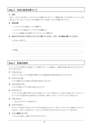 2
Step 2 目的と達成目標ついて
① 目的
本チュートリアルの目的は、システムテストの自動化の中でキーワード駆動の使いどころや使い方について、修
得することです。また、システムテストを自動化する上で注意すべきことを理解することです。
② 達成目標
・ システムテストの自動化について理解する
・ システムテスト自動化のアーキテクチャを理解する
・ キーワード駆動による自動テストシステムについて理解する
③ あなたがつかみたいと思うことについて書いてください。また、その理由も書いてください。
つかみたいと思うこと
その理由
Step 3 言葉の説明
チュートリアルで使用する言葉について説明します。この説明は、一般的な定義と異なるものもあります
がご了承ください。
① テストケース
テストケースとは、テストの前条件・操作（入力）・期待結果・後条件を組み合わせたものです。
② テストシナリオ
テストの操作（入力）の流れを具体な例で記述したものです。
③ テストスクリプト
テストの手順をスクリプト言語で記述したものです。
④ テストコード
テストシナリオを自動で実行するために記述したコードです。特定のルールに則って記述します。テストコード
は、プログラム言語以外で記述されることもあります。通常、テストケース・テストシナリオに対応します。
⑤ テストセット
一つ以上のテストケースの集まりです。
⑥ テストランナー
テストコードを実行するためにスクリプト等で記述されたものです。本チュートリアルでは、複数のテストシナリ
オをグループ化して、特定のグループのシナリオを実行するためのものをテストランナーと呼びます。
⑦ テスト運用スクリプト
テストセットを実行し、運用するためのスクリプトです。
 