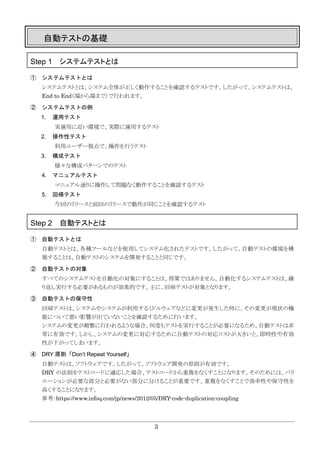 3
自動テストの基礎
Step 1 システムテストとは
① システムテストとは
システムテストとは、システム全体が正しく動作することを確認するテストです。したがって、システムテストは、
End to End（端から端まで）で行われます。
② システムテストの例
1. 運用テスト
実運用に近い環境で、実際に運用するテスト
2. 操作性テスト
利用ユーザー視点で、操作を行うテスト
3. 構成テスト
様々な構成パターンでのテスト
4. マニュアルテスト
マニュアル通りに操作して問題なく動作することを確認するテスト
5. 回帰テスト
今回のリリースと前回のリリースで動作が同じことを確認するテスト
Step 2 自動テストとは
① 自動テストとは
自動テストとは、各種ツールなどを使用してシステム化されたテストです。したがって、自動テストの環境を構
築することは、自動テストのシステムを開発することと同じです。
② 自動テストの対象
すべてのシステムテストを自動化の対象にすることは、得策ではありません。自動化するシステムテストは、繰
り返し実行する必要があるものが効果的です。主に、回帰テストが対象となります。
③ 自動テストの保守性
回帰テストは、システムやシステムが利用するミドルウェアなどに変更が発生した時に、その変更が現状の機
能について悪い影響が出ていないことを確認するために行います。
システムの変更が頻繁に行われるような場合、何度もテストを実行することが必要になるため、自動テストは非
常に有効です。しかし、システムの変更に対応するために自動テストの対応コストが大きいと、即時性や有効
性が下がってしまいます。
④ DRY 原則「Don’t Repeat Yourself」
自動テストは、ソフトウェアです。したがって、ソフトウェア開発の原則が有効です。
DRY の法則をテストコードに適応した場合、テストコードから重複をなくすことになります。そのためには、バリ
エーションが必要な部分と必要がない部分に分けることが重要です。重複をなくすことで効率性や保守性を
高くすることになります。
参考：https://www.infoq.com/jp/news/2012/05/DRY-code-duplication-coupling
 