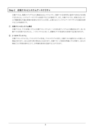 5
Step 2 自動テストとシステムアーキテクチャ
自動テストは、複数のプログラムから構成されるシステムです。自動テストを効率的に運用する性などを実現
するためには、システムアーキテクチャを設計することが重要です。また、自動テストでは、対象となるシステ
ムの機能強化や適応領域の拡張などを行うことが多く、必要に応じてシステムアーキテクチャの定義を改善
することが効果的です。
① 自動テストのシステム構成
自動テストは、テスト対象システムと自動テストシステムの二つの対を成すシステムから構成されます。良い自
動テストを実現するためには、二つのシステムに対して、試験性（テスト容易性）を実現する必要があります。
② 3 つのサブシステム
自動テストシステムでは、テストスクリプトの作成、テストスクリプトの実行、自動テストの運用の３つの異なった
側面があります。これらは担当者が異なることもあります。自動テストへの要求を明確にする手順で、これらの
側面ごとに作業を進めることで、より明確な要求を定義することができます。
 