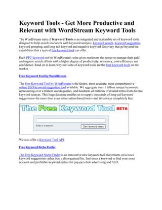 Keyword Tools - Get More Productive and
Relevant with WordStream Keyword Tools
The WordStream suite of Keyword Tools is an integrated and actionable set of keyword tools
designed to help search marketers with keyword analysis, keyword search, keyword suggestion,
keyword grouping, and long-tail keyword and negative keyword discovery that go beyond the
capabilities that a typical free keyword tool can offer.

Each PPC keyword tool in WordStream's suite gives marketers the power to manage their paid
and organic search efforts with a higher degree of productivity, relevancy, cost-efficiency and
confidence. Read on to learn why our suite of keyword tools are the best keyword tools on the
market.

Free Keyword Tool by WordStream

The Free Keyword Tool by WordStream is the fastest, most accurate, most comprehensive
online SEO keyword suggestion tool available. We aggregate over 1 billion unique keywords,
representing over a trillion search queries, and hundreds of millions of related terms from diverse
keyword sources. This huge database enables us to supply thousands of long-tail keyword
suggestions--far more than even subscription-based tools--and it's always completely free.




We also offer a Keyword Tool API.

Free Keyword Niche Finder

The Free Keyword Niche Finder is an innovative new keyword tool that returns structured
keyword suggestions rather than a disorganized list. Just enter a keyword to find your most
relevant and profitable keyword niches for pay-per-click advertising and SEO.
 