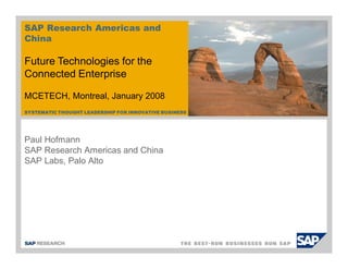 SYSTEMATIC THOUGHT LEADERSHIP FOR INNOVATIVE BUSINESS
Paul Hofmann
SAP Research Americas and China
SAP Labs, Palo Alto
SAP Research Americas and
China
Future Technologies for the
Connected Enterprise
MCETECH, Montreal, January 2008
 