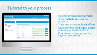 Tailored to your process
• Handles any numbering system
• Store multiple key sets per
property
• Track keys across multiple offices
• Optionally track individual details
of keys (e.g. serial numbers)
• Free import of your properties,
keyrings and people
 