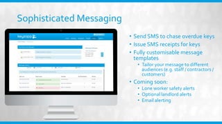 Sophisticated Messaging
• Send SMS to chase overdue keys
• Issue SMS receipts for keys
• Fully customisable message
templates
• Tailor your message to different
audiences (e.g. staff / contractors /
customers)
• Coming soon:
• Lone worker safety alerts
• Optional landlord alerts
• Email alerting
 