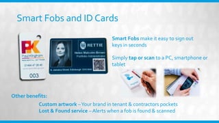 Smart Fobs and ID Cards
Other benefits:
Simply tap or scan to a PC, smartphone or
tablet
Smart Fobs make it easy to sign out
keys in seconds
Custom artwork –Your brand in tenant & contractors pockets
Lost & Found service – Alerts when a fob is found & scanned
 