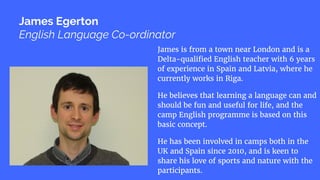 James is from a town near London and is a
Delta-qualified English teacher with 6 years
of experience in Spain and Latvia, where he
currently works in Riga.
He believes that learning a language can and
should be fun and useful for life, and the
camp English programme is based on this
basic concept.
He has been involved in camps both in the
UK and Spain since 2010, and is keen to
share his love of sports and nature with the
participants.
James Egerton
English Language Co-ordinator
 