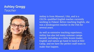 Ashley Gregg
Teacher
Ashley is from Missouri, USA, and is a
CELTA-qualified English teacher currently
working in Poland. Before teaching English, she
was a kindergarten teacher in the USA for
several years.
As well as extensive teaching experience,
Ashley has also led many summer camps
herself, including as a Girls Scouts leader.
English and nature go hand in hand at KEZ
Camp, and we have the perfect staff team to
make that happen.
 