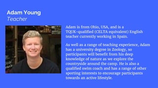 Adam Young
Teacher
Adam is from Ohio, USA, and is a
TQUK-qualified (CELTA equivalent) English
teacher currently working in Spain.
As well as a range of teaching experience, Adam
has a university degree in Zoology, so
participants will benefit from his deep
knowledge of nature as we explore the
countryside around the camp. He is also a
qualified swim coach and has a range of other
sporting interests to encourage participants
towards an active lifestyle.
 