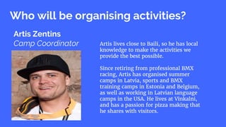 Who will be organising activities?
Artis Zentins
Camp Coordinator Artis lives close to Baili, so he has local
knowledge to make the activities we
provide the best possible.
Since retiring from professional BMX
racing, Artis has organised summer
camps in Latvia, sports and BMX
training camps in Estonia and Belgium,
as well as working in Latvian language
camps in the USA. He lives at Vīnkalni,
and has a passion for pizza making that
he shares with visitors.
 