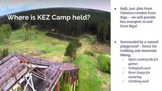 Where is KEZ Camp held?
● Baiļi, just 4km from
Valmiera (100km from
Riga – we will provide
bus transport to and
from Riga)
● Surrounded by a natural
playground - forest for
trekking and mountain
biking.
○ Open countryside for
games
○ Volleyball court
○ River Gauja for
canoeing
○ Climbing wall
 