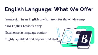 English Language: What We Offer
Immersion in an English environment for the whole camp
Two English Lessons a day
Excellence in language content
Highly-qualified and experienced staff
 