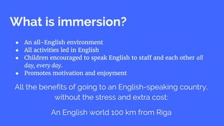 What is immersion?
● An all-English environment
● All activities led in English
● Children encouraged to speak English to staff and each other all
day, every day.
● Promotes motivation and enjoyment
All the benefits of going to an English-speaking country,
without the stress and extra cost:
An English world 100 km from Riga
 
