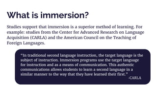 What is immersion?
Studies support that immersion is a superior method of learning. For
example: studies from the Center for Advanced Research on Language
Acquisition (CARLA) and the American Council on the Teaching of
Foreign Languages.
“In traditional second language instruction, the target language is the
subject of instruction. Immersion programs use the target language
for instruction and as a means of communication. This authentic
communications allows students to learn a second language in a
similar manner to the way that they have learned their first.”
-CARLA
 