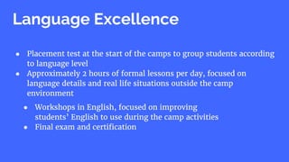 ● Placement test at the start of the camps to group students according
to language level
● Approximately 2 hours of formal lessons per day, focused on
language details and real life situations outside the camp
environment
Language Excellence
● Workshops in English, focused on improving
students’ English to use during the camp activities
● Final exam and certification
 