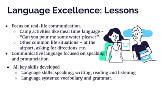 ● Focus on real-life communication.
○ Camp activities like meal time language -
“Can you pour me some water please?”
○ Other common life situations - at the
airport, asking for directions etc.
● Communicative language focused on speaking
and pronunciation
Language Excellence: Lessons
● All key skills developed
○ Language skills: speaking, writing, reading and listening
○ Language systems: vocabulary and grammar.
 