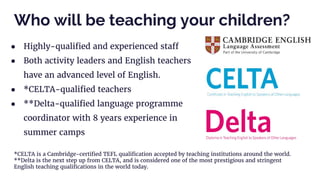 ● Highly-qualified and experienced staff
● Both activity leaders and English teachers
have an advanced level of English.
● *CELTA-qualified teachers
● **Delta-qualified language programme
coordinator with 8 years experience in
summer camps
Who will be teaching your children?
*CELTA is a Cambridge-certified TEFL qualification accepted by teaching institutions around the world.
**Delta is the next step up from CELTA, and is considered one of the most prestigious and stringent
English teaching qualifications in the world today.
 