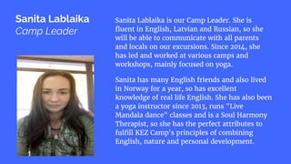 Sanita Lablaika is our Camp Leader. She is
fluent in English, Latvian and Russian, so she
will be able to communicate with all parents
and locals on our excursions. Since 2014, she
has led and worked at various camps and
workshops, mainly focused on yoga.
Sanita has many English friends and also lived
in Norway for a year, so has excellent
knowledge of real life English. She has also been
a yoga instructor since 2013, runs "Live
Mandala dance" classes and is a Soul Harmony
Therapist, so she has the perfect attributes to
fulfill KEZ Camp's principles of combining
English, nature and personal development.
Sanita Lablaika
Camp Leader
 