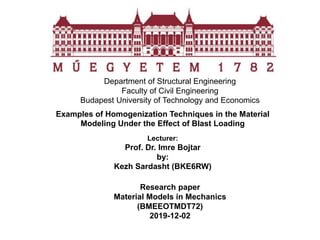 Department of Structural Engineering
Faculty of Civil Engineering
Budapest University of Technology and Economics
Examples of Homogenization Techniques in the Material
Modeling Under the Effect of Blast Loading
Lecturer:
Prof. Dr. Imre Bojtar
by:
Kezh Sardasht (BKE6RW)
Research paper
Material Models in Mechanics
(BMEEOTMDT72)
2019-12-02
 
