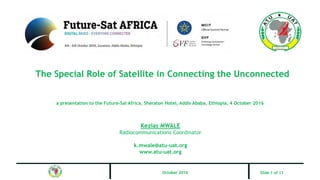 The Special Role of Satellite in Connecting the Unconnected
a presentation to the Future-Sat Africa, Sheraton Hotel, Addis Ababa, Ethiopia, 4 October 2016
Kezias MWALE
Radiocommunications Coordinator
k.mwale@atu-uat.org
www.atu-uat.org
October 2016 Slide 1 of 11
 