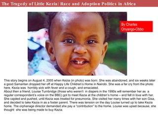The Tragedy of Little Kezia: Race and Adoption Politics in Africa This story begins on August 4, 2005 when Kezia (in photo) was born. She was abandoned, and six weeks later a good Samaritan dropped her off at Happy Life Children’s Home in Nairobi. She was a far cry from the photo here. Kezia was  horribly sick with fever and a cough, and emaciated.  About then a friend, Louise Turnbridge (those who weren’t  in diapers in the 1990s will remember her as  a regular correspondent’s voice on the BBC) got to meet Kezia at the children’s home – and fell in love with her.  She cajoled and pushed, until Kezia was treated for pneumonia. She visited her many times with her son Gisa, and decided to take Kezia in as a foster parent. There was tension on the day Louise turned up to take Kezia home. The orphanage director demanded she pay a “contribution” to the home. Louise was upset because, she thought  she was being made to buy Kezia. By Charles Onyango-Obbo 