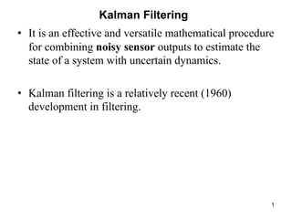 1
Kalman Filtering
• It is an effective and versatile mathematical procedure
for combining noisy sensor outputs to estimate the
state of a system with uncertain dynamics.
• Kalman filtering is a relatively recent (1960)
development in filtering.
 