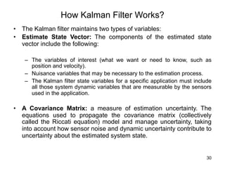 30
How Kalman Filter Works?
• The Kalman filter maintains two types of variables:
• Estimate State Vector: The components of the estimated state
vector include the following:
– The variables of interest (what we want or need to know, such as
position and velocity).
– Nuisance variables that may be necessary to the estimation process.
– The Kalman filter state variables for a specific application must include
all those system dynamic variables that are measurable by the sensors
used in the application.
• A Covariance Matrix: a measure of estimation uncertainty. The
equations used to propagate the covariance matrix (collectively
called the Riccati equation) model and manage uncertainty, taking
into account how sensor noise and dynamic uncertainty contribute to
uncertainty about the estimated system state.
 