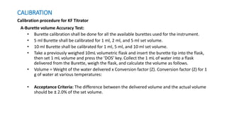 CALIBRATION
Calibration procedure for KF Titrator
A-Burette volume Accuracy Test:
• Burette calibration shall be done for all the available burettes used for the instrument.
• 5 ml Burette shall be calibrated for 1 ml, 2 ml, and 5 ml set volume.
• 10 ml Burette shall be calibrated for 1 ml, 5 ml, and 10 ml set volume.
• Take a previously weighed 10mL volumetric flask and insert the burette tip into the flask,
then set 1 mL volume and press the ‘DOS’ key. Collect the 1 mL of water into a flask
delivered from the Burette, weigh the flask, and calculate the volume as follows.
• Volume = Weight of the water delivered x Conversion factor (Z). Conversion factor (Z) for 1
g of water at various temperatures:
• Acceptance Criteria: The difference between the delivered volume and the actual volume
should be ± 2.0% of the set volume.
 