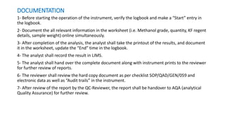 DOCUMENTATION
1- Before starting the operation of the instrument, verify the logbook and make a “Start” entry in
the logbook.
2- Document the all relevant information in the worksheet (i.e. Methanol grade, quantity, KF regent
details, sample weight) online simultaneously.
3- After completion of the analysis, the analyst shall take the printout of the results, and document
it in the worksheet, update the “End” time in the logbook.
4- The analyst shall record the result in LIMS.
5- The analyst shall hand over the complete document along with instrument prints to the reviewer
for further review of reports.
6- The reviewer shall review the hard copy document as per checklist SOP/QAD/GEN/059 and
electronic data as well as “Audit trails” in the instrument.
7- After review of the report by the QC-Reviewer, the report shall be handover to AQA (analytical
Quality Assurance) for further review.
 