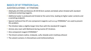 BASICS OF KF TITRATION Cont..
ALDEHYDES & KETONES – KF TITRATIONS
• Aldehydes (R-CHO) and Ketones (R-CO-R) form acetals and ketals when titrated with standard
methanol-containing reagents.
• Additional water is produced and titrated at the same time, leading to higher water contents and
a vanishing endpoint.
• Special methanol-free KF one-component reagents such as e.g. HYDRANAL® are used to prevent
this problem.
• The titration takes a slightly longer time than with the standard KF reagent.
• Amines also react with Methanol during routine KF titrations
• One-component reagent HYDRANAL®
• The titrant contains iodine, imidazole, sulfur dioxide and 2-methoxy ethanol
• The solvent contains 2-chloroethane and trichloromethane
 