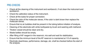 PRE-CHECKS
• Check all the cleaning of the instrument and workbench, if not clean the instrument and
workbench.
• Check the calibration status of the instrument.
• Check all the tubes for proper connection.
• Check the color of the molecular sieves, if the color is dark brown then replace the
molecular sieves.
• Ensure that no air bubbles shall be present in the tubing before initiation of analysis.
• Cleaning of the electrode with white toothpaste by brush and washing with methanol.
• Titration vessel should be clean and dry.
• Waste bottles should be empty.
• After filling of KF reagent in the reservoir, mix well and wait for stabilization.
• Ensure that the minimum level of the KF reservoir is maintained at 1/3 of capacity.
• Electrode cleanliness, performance, damage, etc. shall be checked before the start of
the analysis.
 