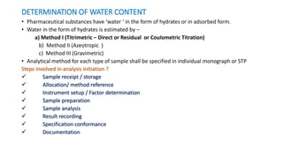 DETERMINATION OF WATER CONTENT
• Pharmaceutical substances have ‘water ‘ in the form of hydrates or in adsorbed form.
• Water in the form of hydrates is estimated by –
a) Method I (Titrimetric – Direct or Residual or Coulometric Titration)
b) Method II (Azeotropic )
c) Method III (Gravimetric)
• Analytical method for each type of sample shall be specified in individual monograph or STP
Steps involved in analysis initiation ?
 Sample receipt / storage
 Allocation/ method reference
 Instrument setup / Factor determination
 Sample preparation
 Sample analysis
 Result recording
 Specification conformance
 Documentation
 