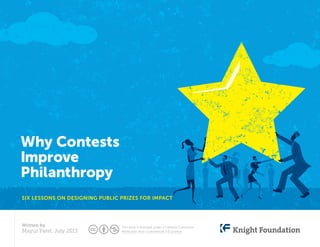 Why Contests
Improve
Philanthropy
Six lessons on designing public prizes for impact
Written by
Mayur Patel, July 2013
This work is licensed under a Creative Commons
Attribution Non-Commercial 3.0 License
 