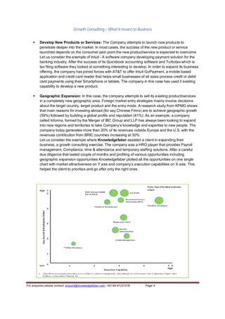 Growth Consulting – What it means to Business


        Develop New Products or Services: The Company attempts to launch new products to
         penetrate deeper into the market. In most cases, the success of the new product or service
         launched depends on the consumer pain point the new product/service is expected to overcome
         Let us consider the example of Intuit - A software company developing payment solution for the
         banking industry. After the success of its Quickbook accounting software and Turbotax which is
         tax filing software they looked at something interesting to develop. In order to expand its business
         offering, the company has joined forces with AT&T to offer Intuit GoPayment, a mobile based
         application and credit card reader that helps small businesses of all sizes process credit or debit
         card payments using their Smartphone or tablets. The company in this case has used it existing
         capability to develop a new product.

        Geographic Expansion: In this case, the company attempts to sell its existing product/services
         in a completely new geographic area. Foreign market entry strategies mainly involve decisions
         about the target country, target product and the entry mode. A research study from KPMG shows
         that main reasons for investing abroad (for say Chinese Firms) are to achieve geographic growth
         (59%) followed by building a global profile and reputation (41%). As an example, a company
         called Informa, formed by the Merger of IBC Group and LLP has always been looking to expand
         into new regions and territories to take Company’s knowledge and expertise to new people. The
         company today generates more than 20% of its revenues outside Europe and the U.S. with the
         revenues contribution from BRIC countries increasing at 30%
         Let us consider the example where Knowledgefaber assisted a client in expanding their
         business, a growth consulting exercise. The company was a HRO player that provides Payroll
         management, Compliance, time & attendance and temporary staffing solutions. After a careful
         due diligence that lasted couple of months and profiling of various opportunities including
         geographic expansion opportunities Knowledgefaber plotted all the opportunities on one single
         chart with market attractiveness on Y axis and company’s execution capabilities on X axis. This
         helped the client to prioritize and go after only the right ones.




For enquiries please contact: enquiry@knowledgefaber.com; +91-80-41231576   Page 4
 