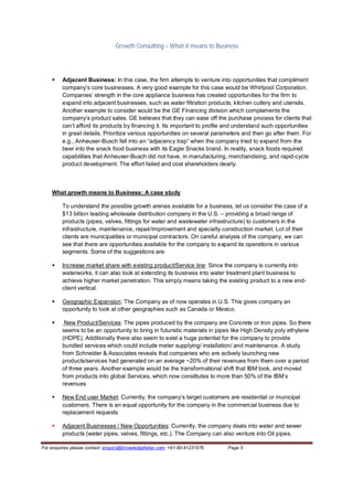 Growth Consulting – What it means to Business




        Adjacent Business: In this case, the firm attempts to venture into opportunities that compliment
         company’s core businesses. A very good example for this case would be Whirlpool Corporation.
         Companies’ strength in the core appliance business has created opportunities for the firm to
         expand into adjacent businesses, such as water filtration products; kitchen cutlery and utensils.
         Another example to consider would be the GE Financing division which complements the
         company’s product sales. GE believes that they can ease off the purchase process for clients that
         can’t afford its products by financing it. Its important to profile and understand such opportunities
         in great details. Prioritize various opportunities on several parameters and then go after them. For
         e.g., Anheuser-Busch fell into an “adjacency trap” when the company tried to expand from the
         beer into the snack food business with its Eagle Snacks brand. In reality, snack foods required
         capabilities that Anheuser-Busch did not have, in manufacturing, merchandising, and rapid-cycle
         product development. The effort failed and cost shareholders dearly.



    What growth means to Business: A case study

         To understand the possible growth arenas available for a business, let us consider the case of a
         $13 billion leading wholesale distribution company in the U.S. – providing a broad range of
         products (pipes, valves, fittings for water and wastewater infrastructure) to customers in the
         infrastructure, maintenance, repair/improvement and specialty construction market. Lot of their
         clients are municipalities or municipal contractors. On careful analysis of the company, we can
         see that there are opportunities available for the company to expand its operations in various
         segments. Some of the suggestions are:

        Increase market share with existing product/Service line: Since the company is currently into
         waterworks, it can also look at extending its business into water treatment plant business to
         achieve higher market penetration. This simply means taking the existing product to a new end-
         client vertical.

        Geographic Expansion: The Company as of now operates in U.S. This gives company an
         opportunity to look at other geographies such as Canada or Mexico.

         New Product/Services: The pipes produced by the company are Concrete or Iron pipes. So there
         seems to be an opportunity to bring in futuristic materials in pipes like High Density poly ethylene
         (HDPE). Additionally there also seem to exist a huge potential for the company to provide
         bundled services which could include meter supplying/ installation/ and maintenance. A study
         from Schneider & Associates reveals that companies who are actively launching new
         products/services had generated on an average ~20% of their revenues from them over a period
         of three years. Another example would be the transformational shift that IBM took, and moved
         from products into global Services, which now constitutes to more than 50% of the IBM’s
         revenues

        New End user Market: Currently, the company’s target customers are residential or municipal
         customers. There is an equal opportunity for the company in the commercial business due to
         replacement requests

        Adjacent Businesses / New Opportunities: Currently, the company deals into water and sewer
         products (water pipes, valves, fittings, etc.). The Company can also venture into Oil pipes,

For enquiries please contact: enquiry@knowledgefaber.com; +91-80-41231576   Page 5
 